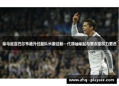 皇马官宣巴尔韦德升任副队长象征新一代领袖崛起与更衣室权力更迭