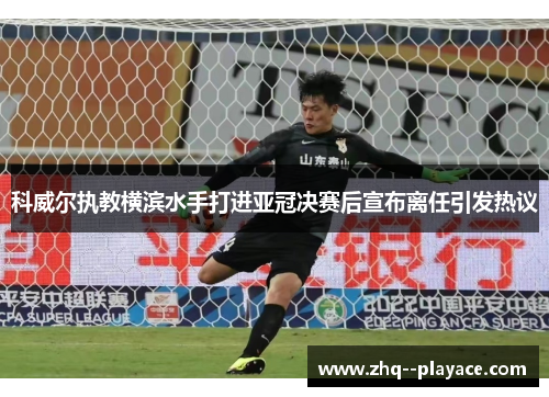 科威尔执教横滨水手打进亚冠决赛后宣布离任引发热议