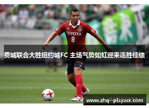 费城联合大胜纽约城FC 主场气势如虹迎来连胜佳绩
