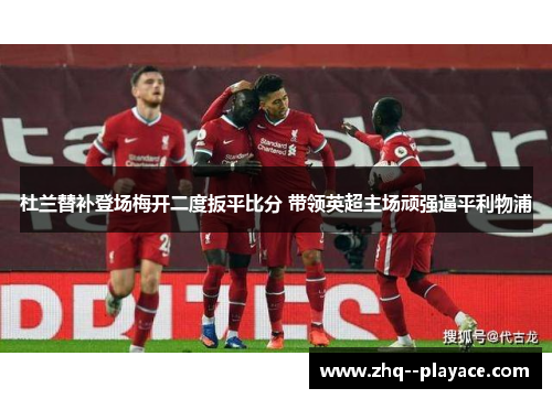 杜兰替补登场梅开二度扳平比分 带领英超主场顽强逼平利物浦